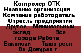 Контролер ОТК › Название организации ­ Компания-работодатель › Отрасль предприятия ­ Другое › Минимальный оклад ­ 25 700 - Все города Работа » Вакансии   . Тыва респ.,Ак-Довурак г.